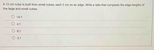 A 12 cm cube is built from small cubes, each 2 cm on an edge. Write a ratio that compares the edge lengths of
the large and small cubes.
14:1
4:1
6:1
3:1