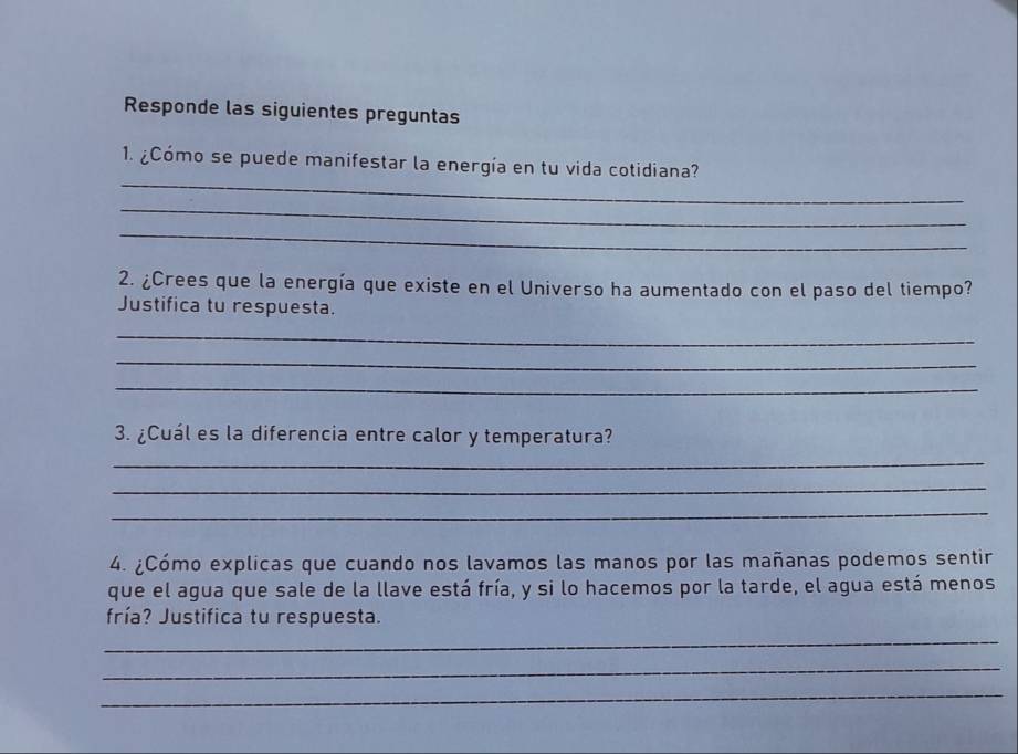 Responde las siguientes preguntas 
_ 
1. ¿Cómo se puede manifestar la energía en tu vida cotidiana? 
_ 
_ 
2. ¿Crees que la energía que existe en el Universo ha aumentado con el paso del tiempo? 
Justifica tu respuesta. 
_ 
_ 
_ 
3. ¿Cuál es la diferencia entre calor y temperatura? 
_ 
_ 
_ 
4. ¿Cómo explicas que cuando nos lavamos las manos por las mañanas podemos sentir 
que el agua que sale de la llave está fría, y si lo hacemos por la tarde, el agua está menos 
fría? Justifica tu respuesta. 
_ 
_ 
_