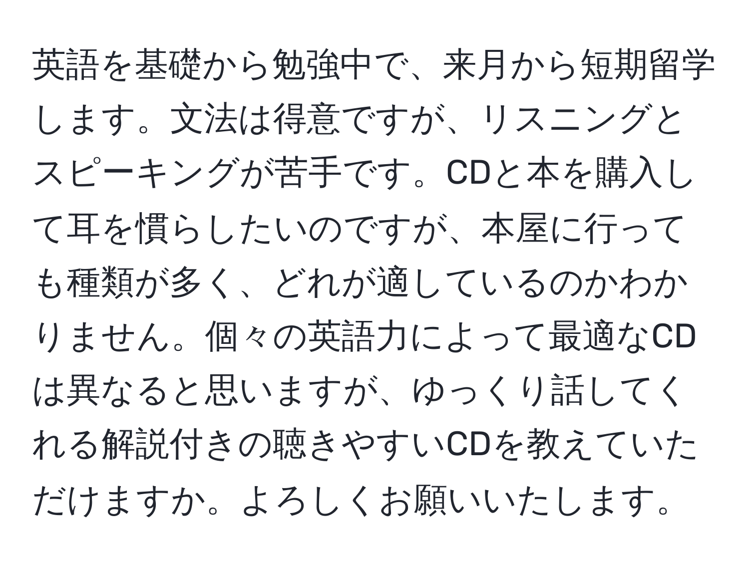 英語を基礎から勉強中で、来月から短期留学します。文法は得意ですが、リスニングとスピーキングが苦手です。CDと本を購入して耳を慣らしたいのですが、本屋に行っても種類が多く、どれが適しているのかわかりません。個々の英語力によって最適なCDは異なると思いますが、ゆっくり話してくれる解説付きの聴きやすいCDを教えていただけますか。よろしくお願いいたします。