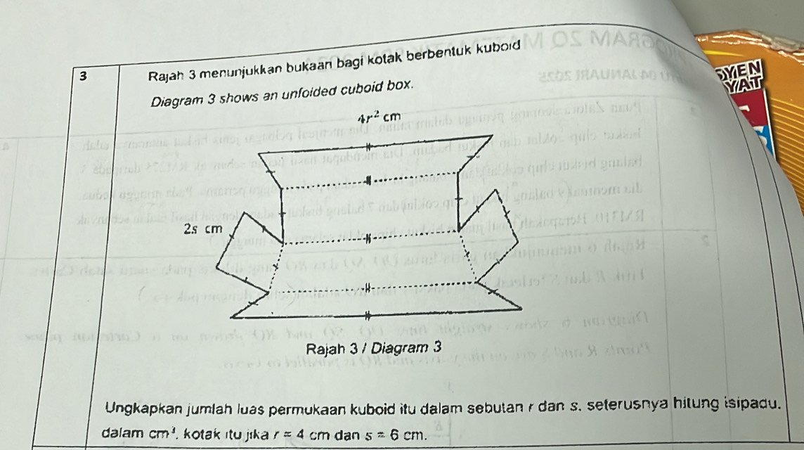 Rajah 3 menunjukkan bukaan bagi kotak berbentuk kuboid
DYEN
Diagram 3 shows an unfoided cuboid box.
YAT
Ungkapkan jumlah luas permukaan kuboid itu dalam sebutan r dan s. seterusnya hitung isipadu.
dalam cm^3. kotak itu jika r=4cm dan s=6cm.