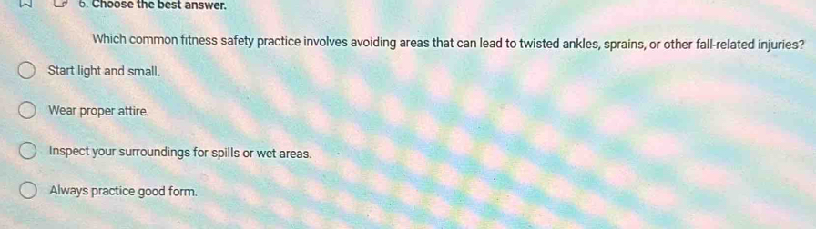 Choose the best answer.
Which common fitness safety practice involves avoiding areas that can lead to twisted ankles, sprains, or other fall-related injuries?
Start light and small.
Wear proper attire.
Inspect your surroundings for spills or wet areas.
Always practice good form.