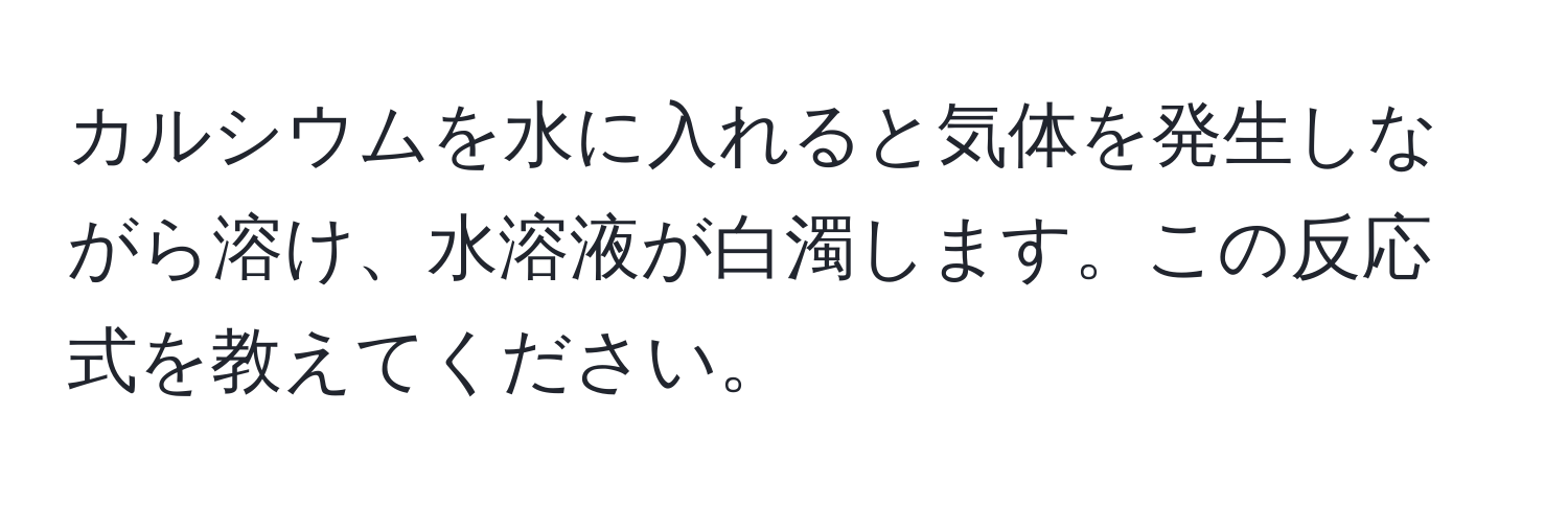 カルシウムを水に入れると気体を発生しながら溶け、水溶液が白濁します。この反応式を教えてください。