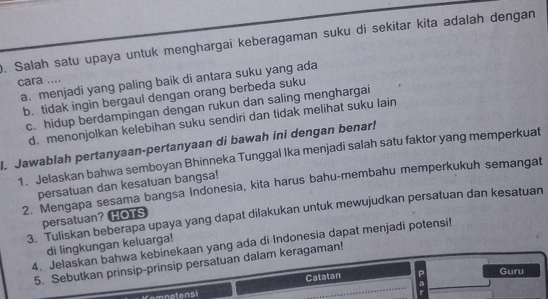 Salah satu upaya untuk menghargai keberagaman suku di sekitar kita adalah dengan
a. menjadi yang paling baik di antara suku yang ada
cara ....
b. tidak ingin bergaul dengan orang berbeda suku
c. hidup berdampingan dengan rukun dan saling menghargai
d. menonjolkan kelebihan suku sendiri dan tidak melihat suku lain
I. Jawablah pertanyaan-pertanyaan di bawah ini dengan benar!
1. Jelaskan bahwa semboyan Bhinneka Tunggal Ika menjadi salah satu faktor yang memperkuat
persatuan dan kesatuan bangsa!
2. Mengapa sesama bangsa Indonesia, kita harus bahu-membahu memperkukuh semangat
3. Tuliskan beberapa upaya yang dapat dilakukan untuk mewujudkan persatuan dan kesatuan
persatuan? HOTS
4. Jelaskan bahwa kebinekaan yang ada di Indonesia dapat menjadi potensi!
di lingkungan keluarga!
5. Sebutkan prinsip-prinsip persatuan dalam keragaman!
Catatan
P
Guru
C omp etensi a
r