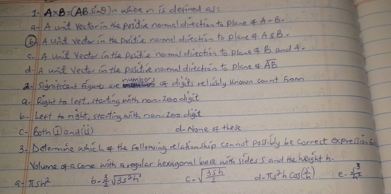 A* B=CAB sine)n where n is defined as:
a1 A unit rector in the positive normel direction to plane f A-B.
②Aund vector in He positice normel diection to plane A 8B.
C. A Unit Vecto in the positice normal direction to plane 4f B and A-
dA unit Vector in the positive normal direction to plane of overline AB
21Significant figure are numbers of digits reliably known connt from
a. Right to left, starting with non-zero digit
6-Left to right, starting with non-zero digit
c-Both (I)anà(ùi) d- None of these
31 Dete-mine which of the following relationship can not possibly be correct expresion a
Volume of a cone with a regular hexagonal bace with sides s and the height h.
e-  S^3/h^2 
a π sh^2
b - 3/2 sqrt(3s^2h)
C. sqrt(frac 35h)2
d- π s^2hcos ( 5/h )