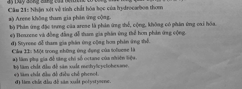 Day đồng đang của benzene có con
Câu 21: Nhận xét về tính chất hóa học của hydrocarbon thơm
a) Arene không tham gia phản ứng cộng.
b) Phản ứng đặc trưng của arene là phản ứng thế, cộng, không có phản ứng oxi hóa.
c) Benzene và đồng đẳng dễ tham gia phản ứng thế hơn phản ứng cộng.
d) Styrene dễ tham gia phản ứng cộng hơn phản ứng thế.
Câu 22: Một trong những ứng dụng của toluene là
a) làm phụ gia để tăng chỉ số octane của nhiên liệu.
b) làm chất đầu đề sản xuất methylcyclohexane.
c) làm chất đầu để điều chế phenol.
d) làm chất đầu đề sản xuất polystyrene.