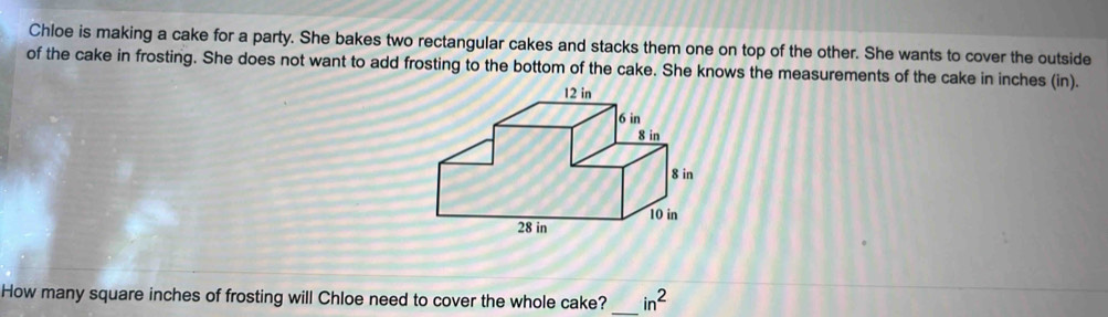 Chloe is making a cake for a party. She bakes two rectangular cakes and stacks them one on top of the other. She wants to cover the outside 
of the cake in frosting. She does not want to add frosting to the bottom of the cake. She knows the measurements of the cake in inches (in). 
How many square inches of frosting will Chloe need to cover the whole cake? _ in^2