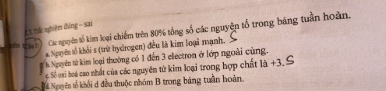 Trắc nghiệm đúng - sai
trên trâu 1: Các nguyên tố kim loại chiếm trên 80% tổng số các nguyện tố trong bảng tuần hoàn.
Nguyên tổ khối s (trừ hydrogen) đều là kim loại mạnh.
b. Nguyên từ kim loại thường có 1 đến 3 electron ở lớp ngoài cùng.
c. Số oxi hoá cao nhất của các nguyên tử kim loại trong hợp chất là +3.
d. Nguyên tố khối d đều thuộc nhóm B trong bảng tuần hoàn.