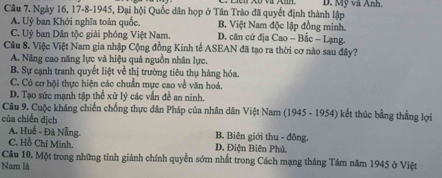 Liên Xố và Anh. D. Mỹ và Anh.
Câu 7. Ngày 16, 17 -8-1945, Đại hội Quốc dân họp ở Tân Trào đã quyết định thành lập
A. Uỷ ban Khởi nghĩa toàn quốc. B. Việt Nam độc lập đồng minh.
C. Uỷ ban Dân tộc giải phóng Việt Nam. D. căn cứ địa Cao - Bắc - Lạng.
Câu 8. Việc Việt Nam gia nhập Cộng đồng Kinh tế ASEAN đã tạo ra thời cơ nào sau đây?
A. Nâng cao năng lực và hiệu quả nguồn nhân lực.
B. Sự cạnh tranh quyết liệt về thị trường tiêu thụ hàng hóa.
C. Có cơ hội thực hiện các chuẩn mực cao về văn hoá.
D. Tạo sức mạnh tập thể xử lý các vấn đề an ninh.
Câu 9. Cuộc kháng chiến chống thực dân Pháp của nhân dân Việt Nam (1945 - 1954) kết thúc bằng thắng lợi
của chiến dịch
A. Huế - Đà Nẵng. B. Biên giới thu - đông.
C. Hồ Chí Minh. D. Điện Biên Phủ.
Cầu 10. Một trong những tinh giành chính quyền sớm nhất trong Cách mạng tháng Tám năm 1945 ở Việt
Nam là