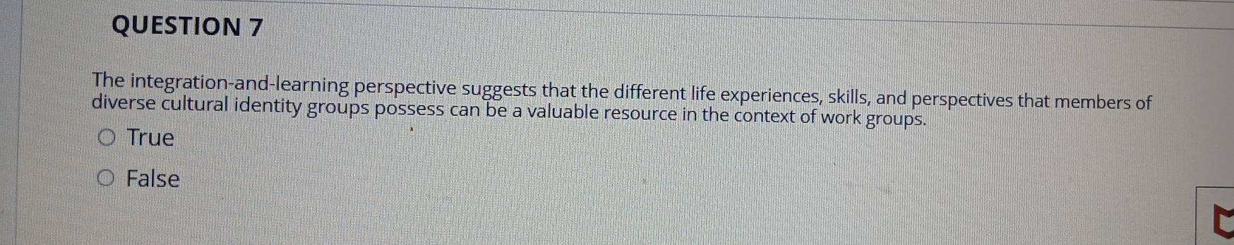 The integration-and-learning perspective suggests that the different life experiences, skills, and perspectives that members of
diverse cultural identity groups possess can be a valuable resource in the context of work groups.
True
False