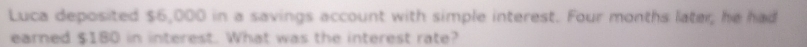 Luca deposited $6,000 in a savings account with simple interest. Four months later, he had 
earned $180 in interest. What was the interest rate?