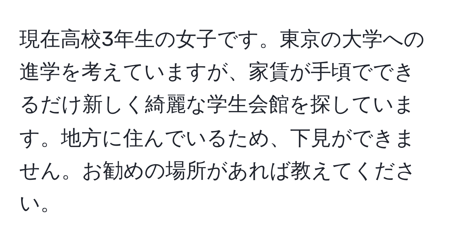 現在高校3年生の女子です。東京の大学への進学を考えていますが、家賃が手頃でできるだけ新しく綺麗な学生会館を探しています。地方に住んでいるため、下見ができません。お勧めの場所があれば教えてください。