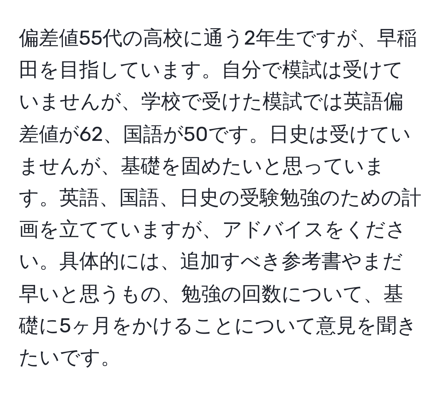 偏差値55代の高校に通う2年生ですが、早稲田を目指しています。自分で模試は受けていませんが、学校で受けた模試では英語偏差値が62、国語が50です。日史は受けていませんが、基礎を固めたいと思っています。英語、国語、日史の受験勉強のための計画を立てていますが、アドバイスをください。具体的には、追加すべき参考書やまだ早いと思うもの、勉強の回数について、基礎に5ヶ月をかけることについて意見を聞きたいです。