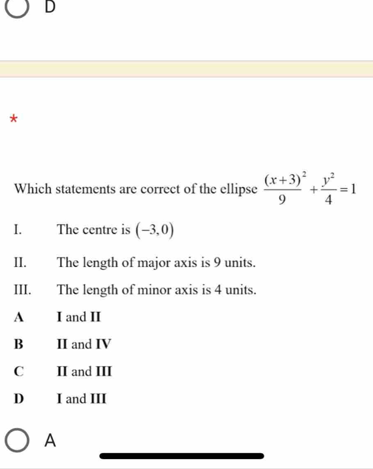 Which statements are correct of the ellipse frac (x+3)^29+ y^2/4 =1
I. The centre is (-3,0)
II. The length of major axis is 9 units.
III. The length of minor axis is 4 units.
A I and II
B II and IV
C II and III
D I and III
A