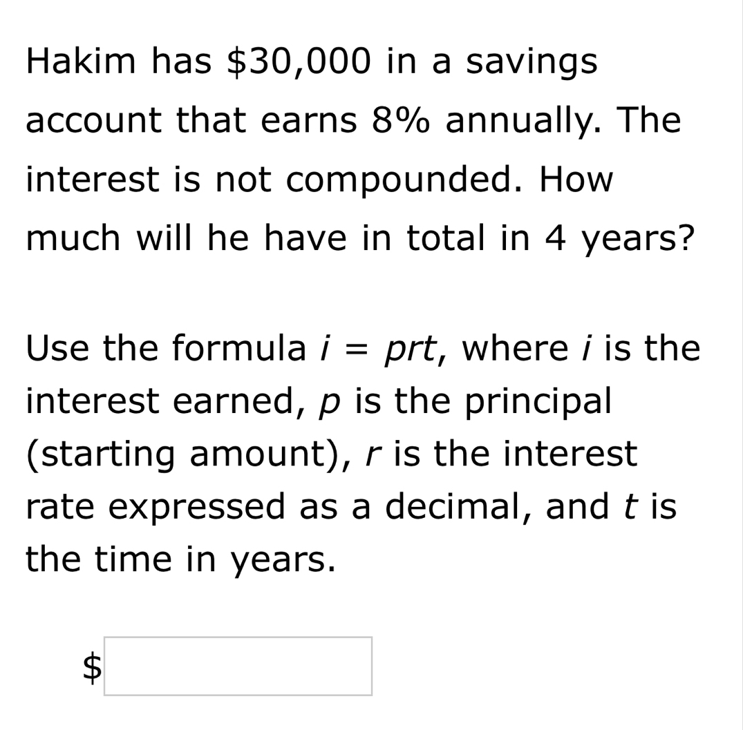 Hakim has $30,000 in a savings 
account that earns 8% annually. The 
interest is not compounded. How 
much will he have in total in 4 years? 
Use the formula i= ^ prt, where i is the 
interest earned, p is the principal 
(starting amount), r is the interest 
rate expressed as a decimal, and t is 
the time in years.
$□