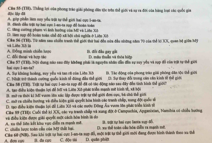 (TH). Thắng lợi của phong trào giải phóng dân tộc trên thế giới và sự ra đời của hàng loạt các quốc gia
độc lập đã
A. góp phần làm suy yếu trật tự thế giới hai cực I-an-ta.
B. đánh dấu trật tự hai cực I-an-ta sụp đổ hoàn toàn
C. tăng cường phạm vi ảnh hưởng của Mĩ và Liên Xô
D. làm sụp đổ hoàn toàn chế độ xã hội chủ nghĩa ở Liên Xô
Câu 56 (TH). Từ năm sau chiến tranh thế giới thứ hai đến nửa đầu những năm 70 của thế ki XX, quan hệ giữa Mỹ
và Liên Xô là
A. Đồng minh chiến lược B. đối đầu gay gắt
C. đổi thoại và hợp tác D. mâu thuẫn và thỏa hiệp
Câu 57 (TH). Nội dung nào sau đây không phải là nguyên nhân dẫn đến sự suy yếu và sụp đổ của trật tự thế giới
hai cực I-an-ta?
A. Sự khủng hoảng, suy yếu và tan rã của Liên Xô B. Tác động của phong trào giải phóng dân tộc thế giới
C. Nhật trở thành cường quốc kinh tế đứng đầu thế giới D. Sự thay đổi trong cán cân kinh tế thế giới
Câu 58 (TH). Trật tự hai cực I-an-ta sụp đổ đã có tác động nào sau đây đến tình hình thế giới?
A. tạo điều kiện thuận lợi đề Mĩ và Liên Xô phát triển mạnh mẽ kinh tế, xã hội
B. mở ra thời kì Mĩ vươn lên xác lập được trật tự thế giới đơn cực, bá chủ thế giới
C. mở ra chiều hướng và điều kiện giải quyết hòa bình các tranh chấp, xung đột quốc tế
D. tạo điều kiện thuận lợi để Liên Xô và các nước Đông Âu vươn lên phát triển kinh tế
Câu 59 (TH): Cuối thế kỉ XX, các vụ tranh chấp và xung đột ở Campuchia, Apganixtan, Namibia có chiều hướng
và điều kiện được giải quyết một cách hòa bình là do
A. xu thế liên kết khu vực diễn ra mạnh mẽ. B. trật tự hai cực Ianta sụp đổ.
C. chiến lược toàn cầu của Mỹ thất bại. D. xu thế toàn cầu hóa diễn ra mạnh mẽ.
Câu 60 (NB). Sau khi trật tự hai cực I-an-ta sụp đổ, một trật tự thế giới mới đang được hình thành theo xu thế
A. đơn cực B. đa cực C. độc tài D. quân phiệt