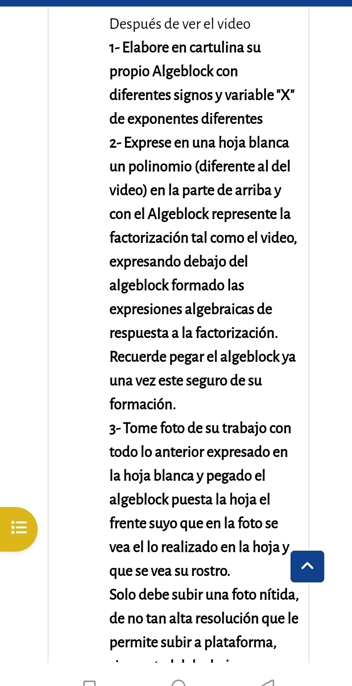 Después de ver el video 
1- Elabore en cartulina su 
propio Algeblock con 
diferentes signos y variable "X" 
de exponentes diferentes 
2- Exprese en una hoja blanca 
un polinomio (diferente al del 
video) en la parte de arriba y 
con el Algeblock represente la 
factorización tal como el video, 
expresando debajo del 
algeblock formado las 
expresiones algebraicas de 
respuesta a la factorización. 
Recuerde pegar el algeblock ya 
una vez este seguro de su 
formación. 
3- Tome foto de su trabajo con 
todo lo anterior expresado en 
la hoja blanca y pegado el 
algeblock puesta la hoja el 
frente suyo que en la foto se 
vea el lo realizado en la hoja y
que se vea su rostro. 
Solo debe subir una foto nítida, 
de no tan alta resolución que le 
permite subir a plataforma,