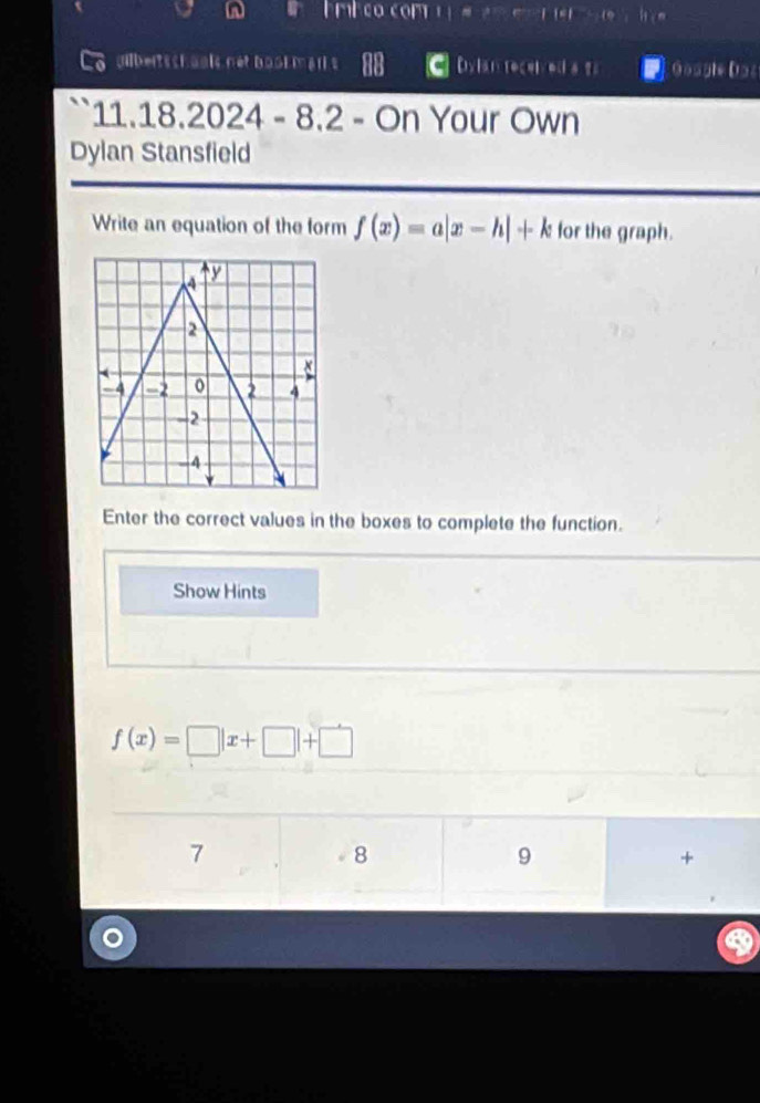 nl 
uilbetsshaais nét booe mart s Dylan tecelv ed a t Gougle Dos 
11 18.2024 - 8.2 - On Your Own 
Dylan Stansfield 
Write an equation of the form f(x)=a|x-h|+k for the graph. 
Enter the correct values in the boxes to complete the function. 
Show Hints
f(x)=□ |x+□ |+□
7 
8 
9 
+