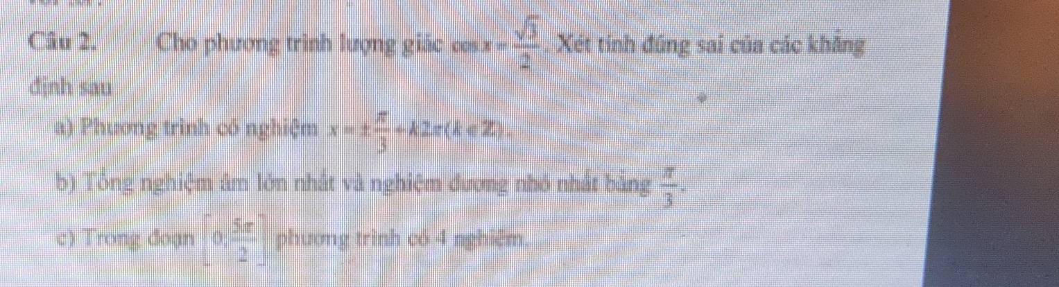 Cho phương trình lượng giác cos x= sqrt(3)/2  Xét tính đúng sai của các khẳng 
djnh sau 
a) Phương trinh có nghiệm x=±  π /3 +k2π (k∈ Z). 
b) Tông nghiệm âm lớn nhất và nghiệm đương nhỏ nhất bảng  π /3 . 
c) Trong đoạn [0, 5π /2 ] phương trình có 4 nghiêm