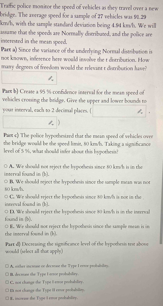 Traffic police monitor the speed of vehicles as they travel over a new
bridge. The average speed for a sample of 27 vehicles was 91.29
km/h, with the sample standard deviation being 4.94 km/h. We will
assume that the speeds are Normally distributed, and the police are
interested in the mean speed.
Part a) Since the variance of the underlying Normal distribution is
not known, inference here would involve the t distribution. How
many degrees of freedom would the relevant t distribution have?
Part b) Create a 95 % confidence interval for the mean speed of
vehicles crossing the bridge. Give the upper and lower bounds to
your interval, each to 2 decimal places.
,
)
Part c) The police hypothesized that the mean speed of vehicles over
the bridge would be the speed limit, 80 km/h. Taking a significance
level of 5 %, what should infer about this hypothesis?
A. We should not reject the hypothesis since 80 km/h is in the
interval found in (b).
B. We should reject the hypothesis since the sample mean was not
80 km/h.
C. We should reject the hypothesis since 80 km/h is not in the .
interval found in (b).
D. We should reject the hypothesis since 80 km/h is in the interval
found in (b).
E. We should not reject the hypothesis since the sample mean is in
the interval found in (b).
Part d) Decreasing the significance level of the hypothesis test above
would (select all that apply)
A. either increase or decrease the Type I error probability.
B. decrease the Type I error probability.
C. not change the Type I error probability.
D. not change the Type II error probability.
E. increase the Type I error probability.