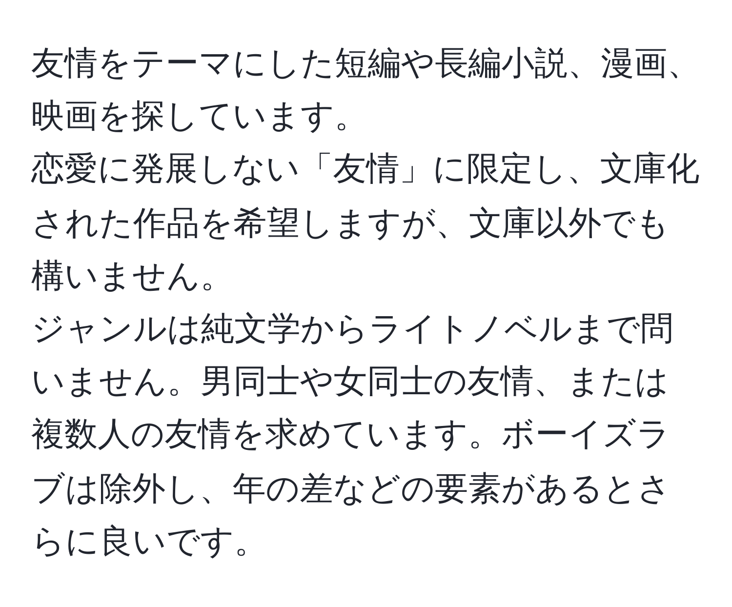 友情をテーマにした短編や長編小説、漫画、映画を探しています。  
恋愛に発展しない「友情」に限定し、文庫化された作品を希望しますが、文庫以外でも構いません。  
ジャンルは純文学からライトノベルまで問いません。男同士や女同士の友情、または複数人の友情を求めています。ボーイズラブは除外し、年の差などの要素があるとさらに良いです。