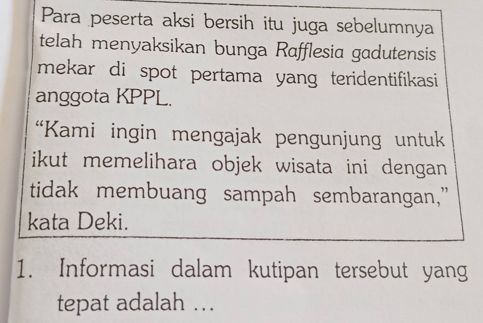 Para peserta aksi bersih itu juga sebelumnya 
telah menyaksikan bunga Rafflesia gadutensis 
mekar di spot pertama yang teridentifikasi 
anggota KPPL. 
“Kami ingin mengajak pengunjung untuk 
ikut memelihara objek wisata ini dengan 
tidak membuang sampah sembarangan,” 
kata Deki. 
1. Informasi dalam kutipan tersebut yang 
tepat adalah ..