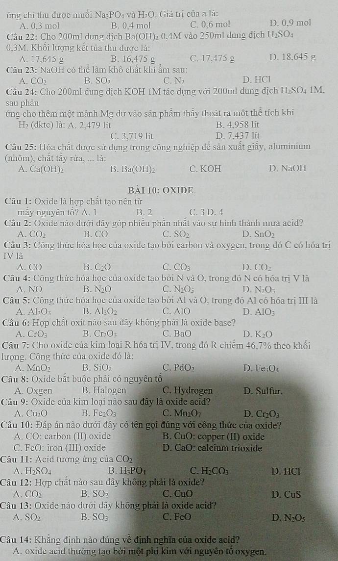 ứng chỉ thu dược muối Na_3PO_4 và H_2O. Giá trị của a là:
A. 0,3 mol B. 0,4 mol C. 0,6 mol D. 0,9 mol
Câu 22: Cho 200ml dung dịch  I Ba(OH) 0,4M vào 250ml dung dịch H_2SO_4
0,3M. Khối lượng kết tủa thu được là:
A. 17,645 g B. 16,475 g C. 17,475 g D. 18,645 g
Câu 23: NaOH có thể làm khô chất khí ẩm sau:
A. CO_2 B. SO_2 C. N_2 D. HCl
Câu 24: Cho 200ml dung dịch KOH 1M tác dụng với 200ml dung dịch H₂SO₄ 1M,
sau phản
ứng cho thêm một mảnh Mg dư vào sản phẩm thấy thoát ra một thể tích khí
H_2 (dktc) là: A. 2,479 lit B. 4,958 lít
C. 3,719 lít D. 7,437 lít
Câu 25: Hóa chất được sử dụng trong công nghiệp để sản xuất giấy, aluminium
(nhôm), chất tẩy rừa, ... là:
A. Ca(OH)_2 B. Ba(OH)_2 C. KOH D. NaOH
bài 10:O2 KIDE.
Câu 1: Oxide là hợp chất tạo nên từ
mẫy nguyên tổ? A. 1 B. 2 C. 3 D. 4
Câu 2: Oxide nào dưới đây góp nhiều phần nhất vào sự hình thành mưa acid?
A. CO_2 B. CO C. SO_2 D. SnO_2
Câu 3: Công thức hóa học của oxide tạo bởi carbon và oxygen, trong đó C có hóa trị
IV là
A. CO B. C_2O C. CO_3 D. CO_2
Câu 4: Công thức hóa học của oxide tạo bởi N và O, trong đó N có hóa trị V là
A. NO B. N_2O C. N_2O_5 D. N_2O_3
Câu 5: Cộng thức hóa học của oxide tạo bởi AI và O , trong đó Al có hóa trị III là
A. Al_2O_3 B. Al_3O_2 C. AIO D. AIO_3
Câu 6: Hợp chất oxit nào sau đây không phải là oxide base?
A. CrO_3 B. Cr_2O_3 C. BaO D. K_2O
Câu 7: Cho oxide của kim loại R hóa trị IV, trong đó R chiểm 46,7% theo khổi
lượng. Công thức của oxide đó là:
A. MnO_2 B. SiO_2 C. PdO_2 D. Fe_3O_4
Câu 8: Oxide bắt buộc phải có nguyên tổ
A. Oxgen B. Halogen C. Hydrogen D. Sulfur.
Câu 9: Oxide của kim loại nào sau đây là oxide acid?
A. Cu₂O B. Fe O_3 C. Mn_2O_7 D. Cr_2O_3
Câu 10· Đáp án nào dưới đây có tên gọi đúng với công thức của oxide?
A. CO: : carbon (II) oxide B. CuO: copper (II) oxide
C. FeO: iron (III) oxide D. CaO: calcium trioxide
Câu 11: Acid tương ứng của CO_2
A. H_2SO_4 B. H_3PO_4 C. H_2CO_3 D. HCl
Câu 12: Hợp chất nào sau đây không phải là oxide?
A. CO_2 B. SO_2 C. C _1 D D. CuS
Câu 13: Oxide nào dưới đây không phải là oxide acid?
A. SO_2 B. SO_3 C. FeO D. N_2O_5
Câu 14: Khẳng định nào đúng về định nghĩa của oxide acid?
A. oxide acid thường tạo bởi một phi kim với nguyên tô oxygen.