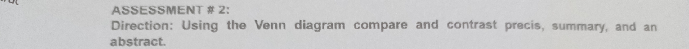 ASSESSMENT # 2: 
Direction: Using the Venn diagram compare and contrast precis, summary, and an 
abstract.