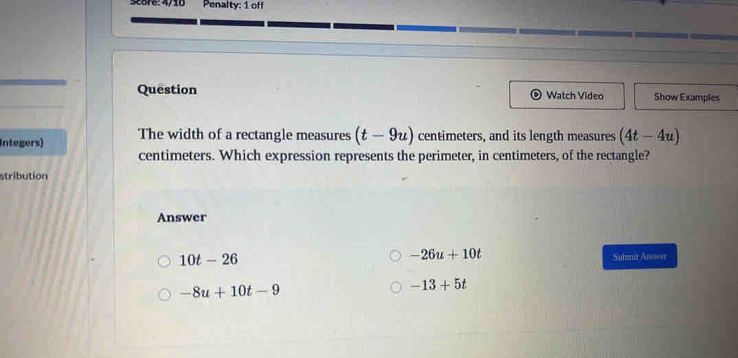 Score: 4/10 Penalty: 1 off
Question Watch Video Show Examples
Integers)
The width of a rectangle measures (t-9u) centimeters, and its length measures (4t-4u)
centimeters. Which expression represents the perimeter, in centimeters, of the rectangle?
stribution
Answer
10t-26
-26u+10t
*Suhmit Ansower
-8u+10t-9
-13+5t