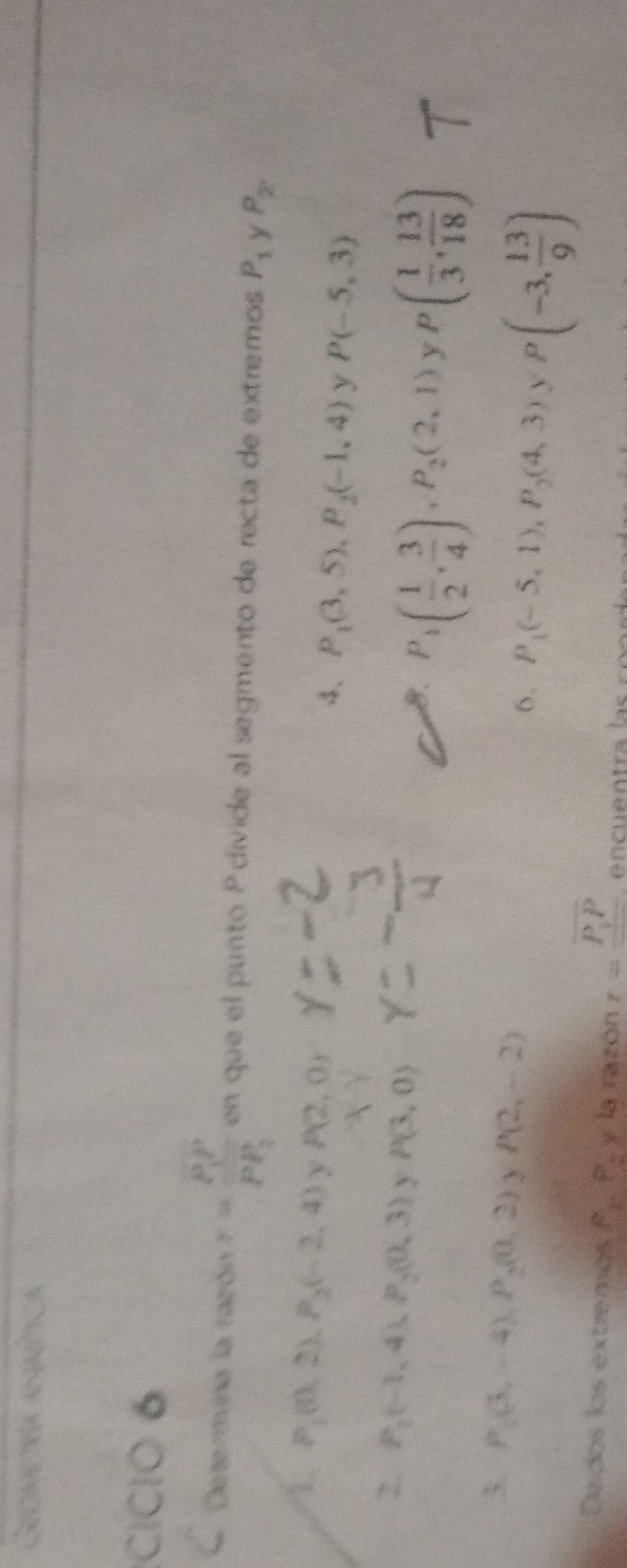 Gecine tría amm 
CICIO 6 
Determina la razón r=frac P_1PPP_PP_2 en que el punto P divide al segmento de recta de extremos P_1 y P_2
1. P_1(0,2), P_2(-2,4) P(2,0)
4、 P_1(3,5), P_2(-1,4) y P(-5,3)
2. P_2(-1,4), P_2(0,3) y P(3,0)
8. P_1( 1/2 , 3/4 ), P_2(2,1) y P( 1/3 , 13/18 )
3. P_2(3,-4), P_2(0,2) P(2,-2)
6. P_1(-5,1), P_2(4,3) P(-3, 13/9 )
Dados los extremos P_1, P_2) la razón r=frac overline PP