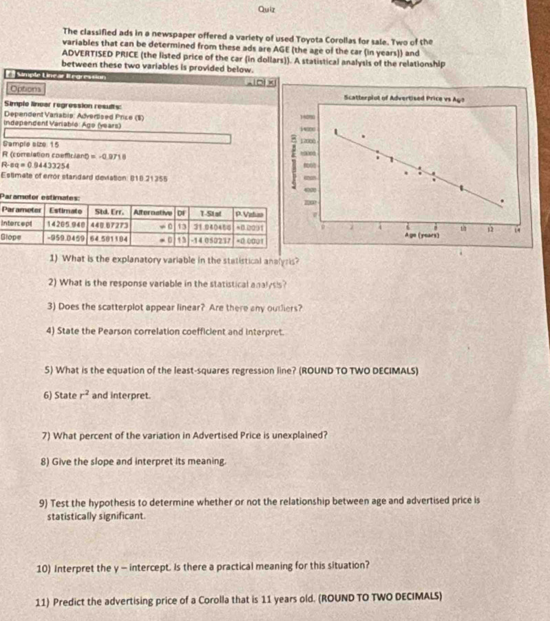 Quiz
The classified ads in a newspaper offered a variety of used Toyota Corollas for sale. Two of the
variables that can be determined from these ads are AGE (the age of the car (in years)) and
ADVERTISED PRICE (the listed price of the car (in dollars)). A statistical analysis of the relationship
between these two variables is provided below.
Simple Linear Iegression _ -10+* ]
Options 
Simple linear regression results:
Dependent Vanabis: Advertised Price (S) 
Independent Variablé: Age (years) 
Sample size 15 
R (correlation coemiciant) =-0.0718
R-eq=0.94433254
Estimate of error standard deviation: B18 21355
P
I
G
1) What is the explanatory variable in the statistical analysis?
2) What is the response variable in the statistical analysis?
3) Does the scatterplot appear linear? Are there any oudiers?
4) State the Pearson correlation coefficient and interpret.
5) What is the equation of the least-squares regression line? (ROUND TO TWO DECIMALS)
6) State r^2 and interpret.
7) What percent of the variation in Advertised Price is unexplained?
8) Give the slope and interpret its meaning.
9) Test the hypothesis to determine whether or not the relationship between age and advertised price is
statistically significant
10) Interpret the y - intercept. Is there a practical meaning for this situation?
11) Predict the advertising price of a Corolla that is 11 years old. (ROUND TO TWO DECIMALS)