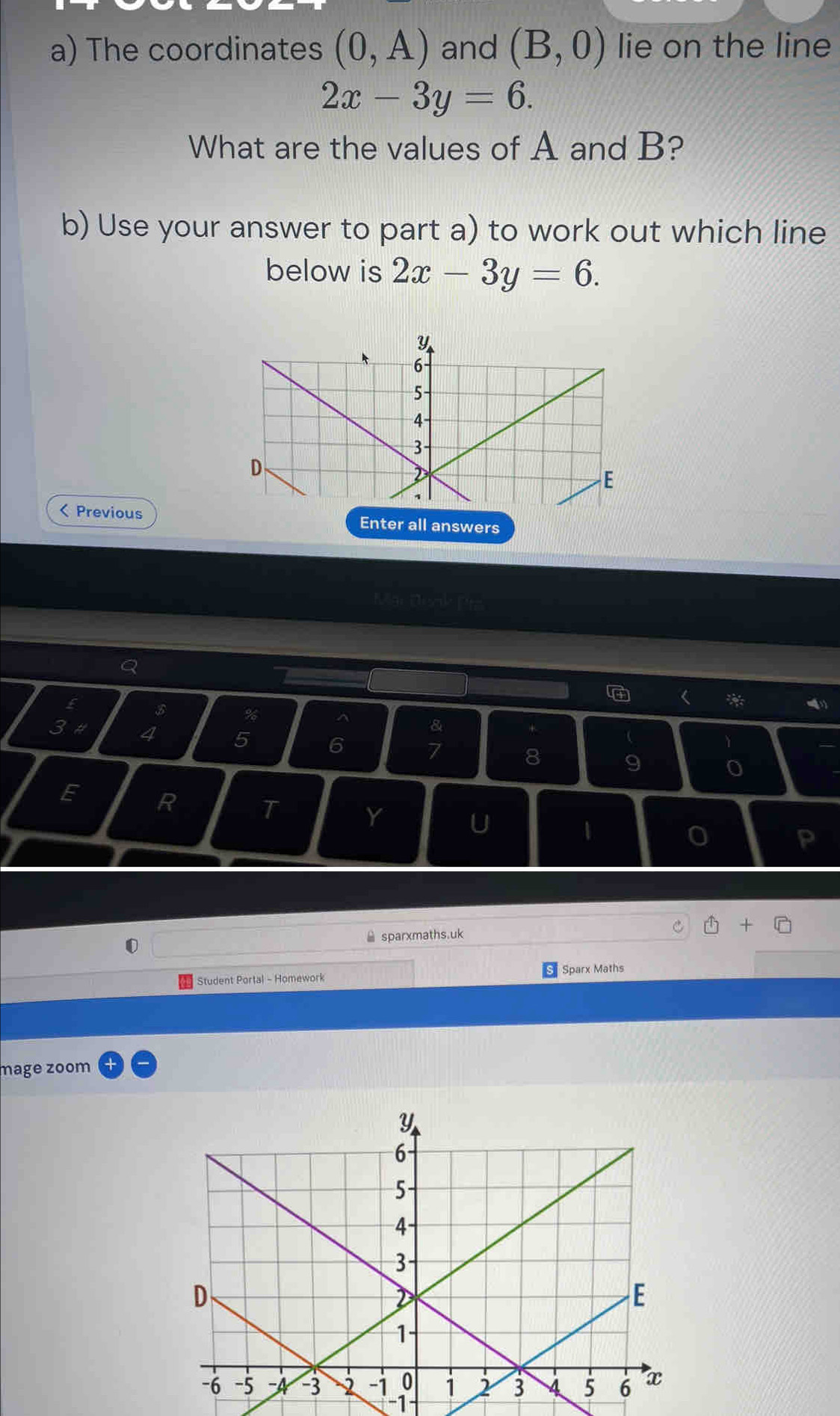 The coordinates (0,A) and (B,0) lie on the line
2x-3y=6. 
What are the values of A and B? 
b) Use your answer to part a) to work out which line 
below is 2x-3y=6. 
< PreviousEnter all answers 
Q 
 * 
E $ % ^ & + 
3 # 4  5 6 7 8 9 o 
E R T 
Y 
U 
1 
0 
P 
≌ sparxmaths.uk + 
Sparx Maths 
Student Portal - Homework 
mage zoom 
-1