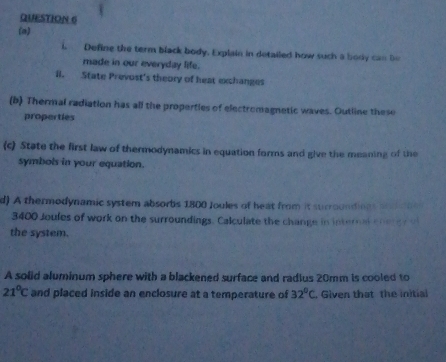 Define the term black body. Explain in detailed how such a body can be 
made in our everyday life. 
il. State Prevost's theory of heat exchanges 
(b) Thermal radiation has all the properties of electromagnetic waves. Outline these 
properties 
(c) State the first law of thermodynamics in equation forms and give the meaning of the 
symbols in your equation. 
d) A thermodynamic system absorbs 1800 Joules of heat from it surroundings and s
3400 Joules of work on the surroundings. Calculate the change in internal chergr o 
the system. 
A solid aluminum sphere with a blackened surface and radius 20mm is cooled to
21°C and placed inside an enclosure at a temperature of 32°C Given that the initial