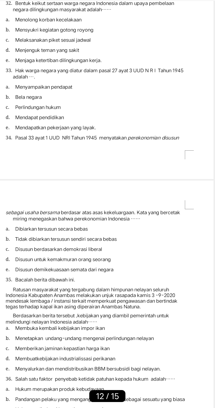 Bentuk keikut sertaan warga negara Indonesia dalam upaya pembelaan
negara dilingkungan masyarakat adalah……
a. Menolong korban kecelakaan
b. Mensyukri kegiatan gotong royong
c. Melaksanakan piket sesuai jadwal
d. Menjenguk teman yang sakit
e. Menjaga ketertiban dilingkungan kerja.
33. Hak warga negara yang diatur dalam pasal 27 ayat 3 UUD N R I Tahun 1945
adalah ….
a. Menyampaikan pendapat
b. Bela negara
c. Perlindungan hukum
d. Mendapat pendidikan
e. Mendapatkan pekerjaan yang layak.
34. Pasal 33 ayat 1 UUD NRI Tahun 1945 menyatakan perekonomian disusun
sebagai usaha bersama berdasar atas asas kekeluargaan. Kata yang bercetak
miring menegaskan bahwa perekonomian Indonesia ……
a. Dibiarkan tersusun secara bebas
b. Tidak dibiarkan tersusun sendiri secara bebas
c. Disusun berdasarkan demokrasi liberal
d. Disusun untuk kemakmuran orang seorang
e. Disusun demikekuasaan semata dari negara
35. Bacalah berita dibawah ini.
Ratusan masyarakat yang tergabung dalam himpunan nelayan seluruh
Indonesia Kabupaten Anambas melakukan unjuk rasapada kamis 3 -9-2020
mendesak lembaga / instansi terkait memperkuat pengawasan dan bertindak
tegas terhadap kapal ikan asing diperairan Anambas Natuna.
Berdasarkan berita tersebut ,kebijakan yang diambil pemerintah untuk
melindungi nelayan Indonesia adalah……
a. Membuka kembali kebijakan impor ikan
b. Menetapkan undang-undang mengenai perlindungan nelayan
c. Memberikan jaminan kepastian harga ikan
d. Membuatkebijakan industrialissasi perikanan
e. Menyalurkan dan mendistribusikan BBM bersubsidi bagi nelayan.
36. Salah satu faktor penyebab ketidak patuhan kepada hukum adalah……
a. Hukum merupakan produk kebudavaan
b. Pandangan pelaku yang mengang 12 / 15 sebagai sesuatu yang biasa