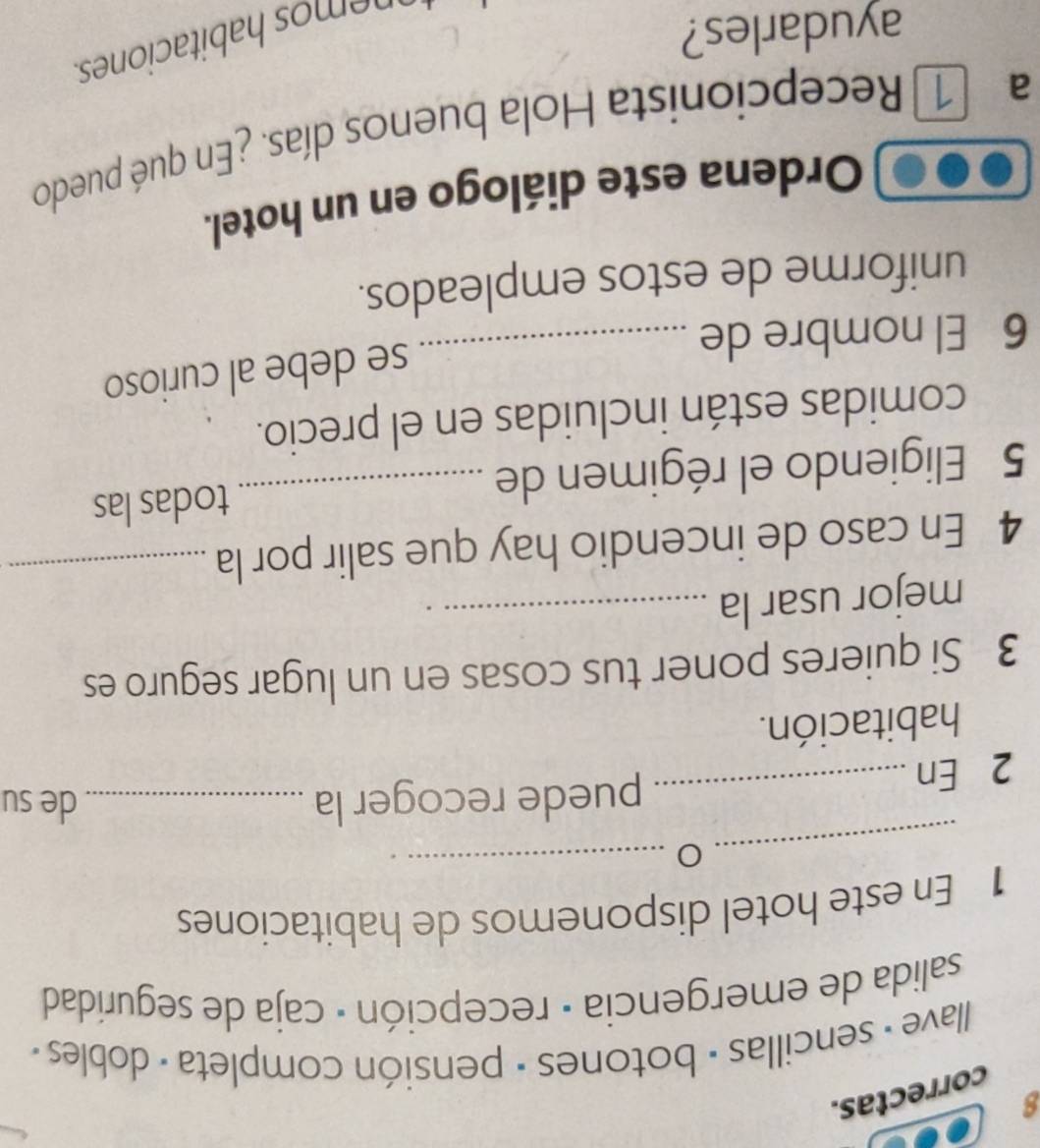 correctas. 
I lave - sencillas - botones · pensión completa - dobles · 
salida de emergencia · recepción · caja de seguridad 
1 En este hotel disponemos de habitaciones 
_O_ 
2 En 
_puede recoger la _de su 
habitación. 
3 Si quieres poner tus cosas en un lugar seguro es 
mejor usar la_ 
4 En caso de incendio hay que salir por la_ 
5 Eligiendo el régimen de _todas las 
comidas están incluidas en el precio. 
se debe al curioso 
6 El nombre de_ 
uniforme de estos empleados. 
Ordena este diálogo en un hotel. 
a 1 Recepcionista Hola buenos días. ¿En qué puedo 
ayudarles? 
n emos habitaciones.