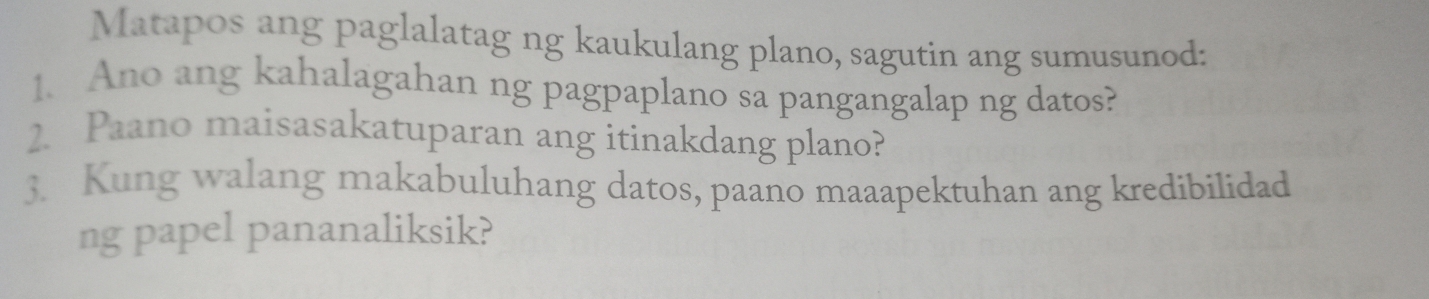 Matapos ang paglalatag ng kaukulang plano, sagutin ang sumusunod: 
1. Ano ang kahalagahan ng pagpaplano sa pangangalap ng datos? 
2. Paano maisasakatuparan ang itinakdang plano? 
3. Kung walang makabuluhang datos, paano maaapektuhan ang kredibilidad 
ng papel pananaliksik?