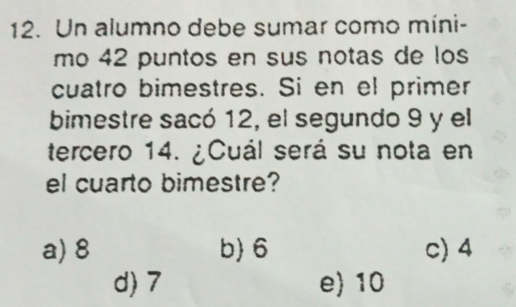 Un alumno debe sumar como míni-
mo 42 puntos en sus notas de los
cuatro bimestres. Si en el primer
bimestre sacó 12, el segundo 9 y el
tercero 14. ¿Cuál será su nota en
el cuarto bimestre?
a) 8 b) 6 c) 4
d) 7 e) 10