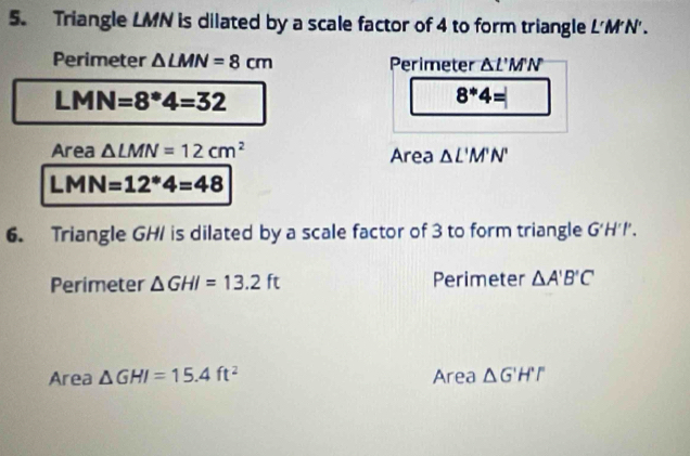 Triangle LMN is dilated by a scale factor of 4 to form triangle L'M'N'. 
Perimeter △ LMN=8cm Perimeter △ L'M'N
L 1 MN =8^*4=32
8^*4=
Area △ LMN=12cm^2 Area △ L'M'N'
LMN=12^*4=48
6. Triangle GHI is dilated by a scale factor of 3 to form triangle G'H'I'. 
Perimeter △ GHI=13.2ft Perimeter △ A'B'C'
Area △ GHI=15.4ft^2 Area △ G'H''F