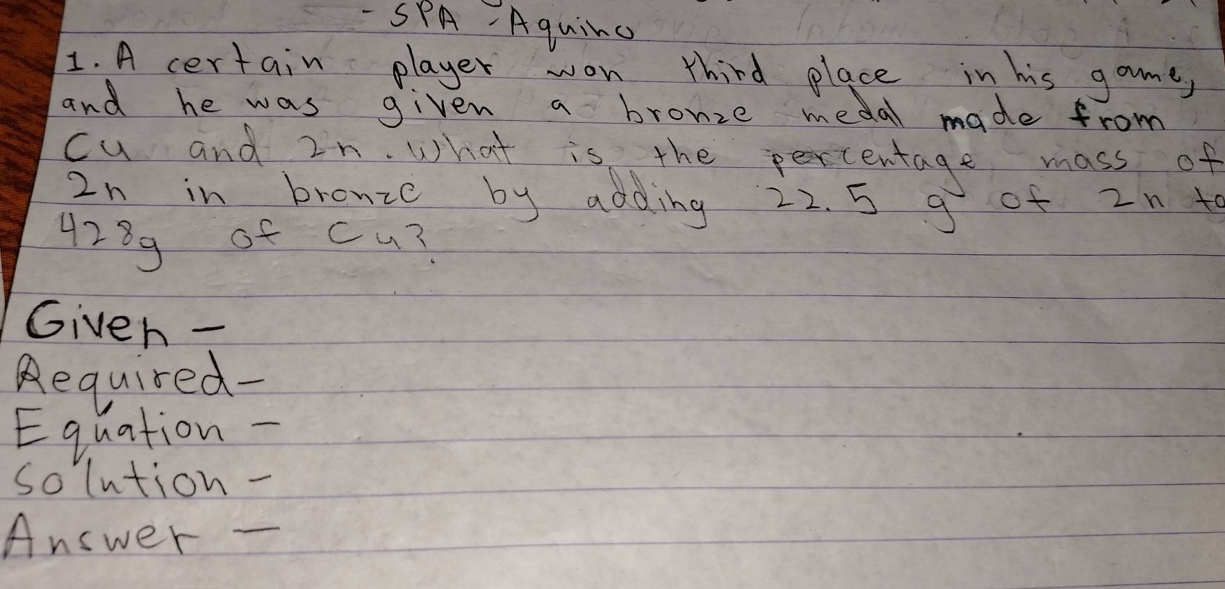 SPA- Aquinc 
1. A certain player won third place in his gome, 
and he was given a bronze medal made from 
cu and 2n. What is the peortentage mass of
2n in bronze by adding 22. 5 g of 2n t
4289 of cu? 
Given - 
Required- 
Equation -_ 
solution - 
Answer -