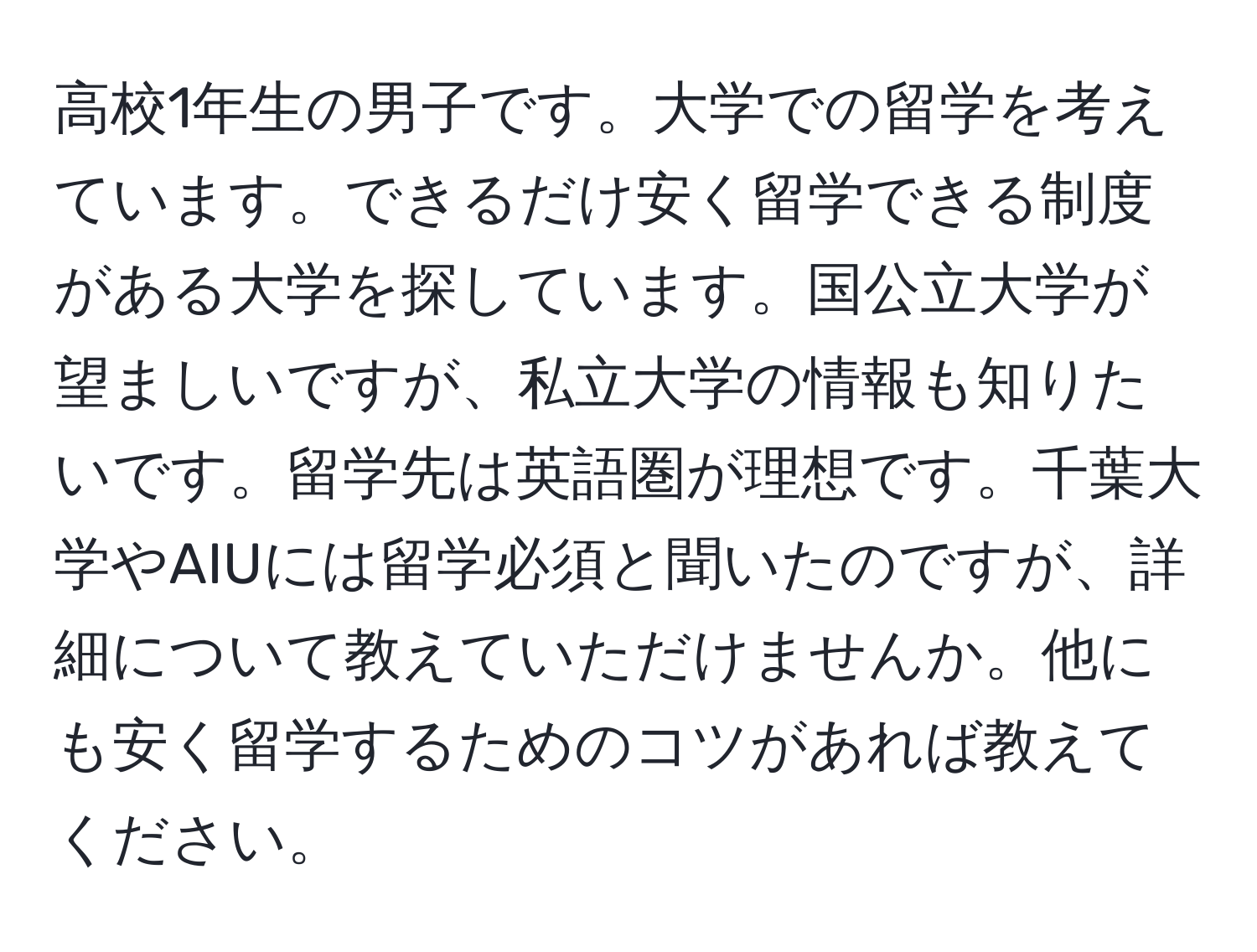 高校1年生の男子です。大学での留学を考えています。できるだけ安く留学できる制度がある大学を探しています。国公立大学が望ましいですが、私立大学の情報も知りたいです。留学先は英語圏が理想です。千葉大学やAIUには留学必須と聞いたのですが、詳細について教えていただけませんか。他にも安く留学するためのコツがあれば教えてください。