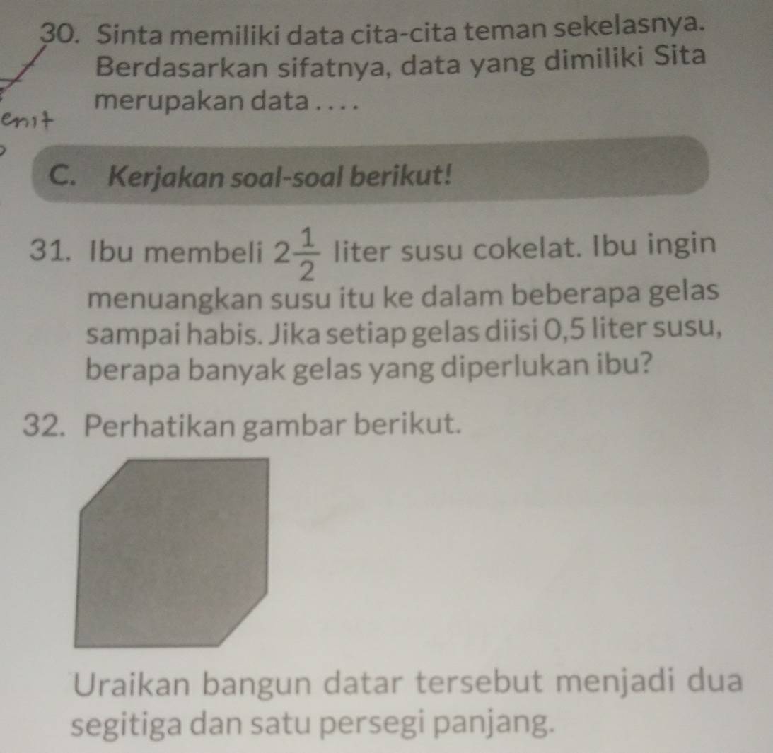 Sinta memiliki data cita-cita teman sekelasnya. 
Berdasarkan sifatnya, data yang dimiliki Sita 
merupakan data . . . . 
C. Kerjakan soal-soal berikut! 
31. Ibu membeli 2 1/2  liter susu cokelat. Ibu ingin 
menuangkan susu itu ke dalam beberapa gelas 
sampai habis. Jika setiap gelas diisi 0,5 liter susu, 
berapa banyak gelas yang diperlukan ibu? 
32. Perhatikan gambar berikut. 
Uraikan bangun datar tersebut menjadi dua 
segitiga dan satu persegi panjang.