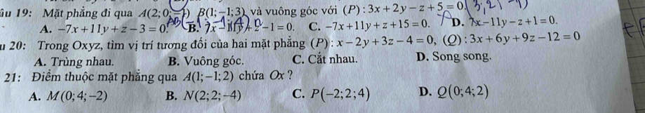 ầu 19: Mặt phẳng đi qua A(2;0= B(1;-1;3) và vuông góc với (P):3x+2y-z+5=0
A. -7x+11y+z-3=0 7x-1if 4/y +2-1=0. C. -7x+11y+z+15=0. D. lambda x-11y-z+1=0. 
u 20: Trong Oxyz, tìm vị trí tương đối của hai mặt phẳng (P): x-2y+3z-4=0 ,(Q): 3x+6y+9z-12=0
A. Trùng nhau. B. Vuông góc. C. Cắt nhau. D. Song song.
21: Điểm thuộc mặt phẳng qua A(1;-1;2) chứa Ox ?
A. M(0;4;-2) B. N(2;2;-4) C. P(-2;2;4) D. Q(0;4;2)