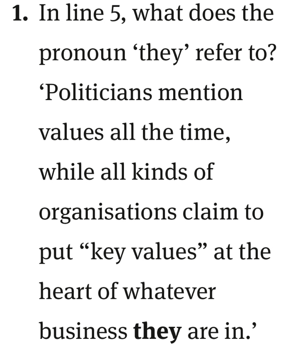 In line 5, what does the 
pronoun ‘they’ refer to? 
‘Politicians mention 
values all the time, 
while all kinds of 
organisations claim to 
put “key values” at the 
heart of whatever 
business they are in.’