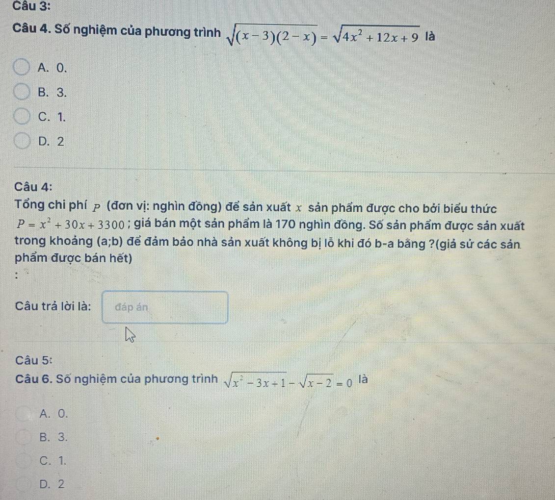 Số nghiệm của phương trình sqrt((x-3)(2-x))=sqrt(4x^2+12x+9) là
A. 0.
B. 3.
C. 1.
D. 2
Câu 4:
Tổng chi phí p (đơn vị: nghìn đồng) để sản xuất x sản phẩm được cho bởi biểu thức
P=x^2+30x+3300; giá bán một sản phẩm là 170 nghìn đồng. Số sản phẩm được sản xuất
trong khoảng (a;b) để đảm bảo nhà sản xuất không bị lỗ khi đó b-a bằng ?(giả sử các sản
phẩm được bán hết)
:
Câu trả lời là: đáp án
Câu 5:
Câu 6. Số nghiệm của phương trình sqrt(x^2-3x+1)-sqrt(x-2)=0 là
A. 0.
B. 3.
C. 1.
D. 2