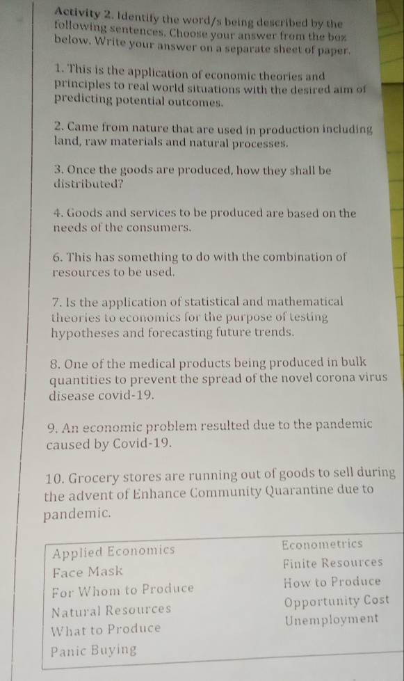 Activity 2. Identify the word/s being described by the
following sentences. Choose your answer from the boz
below. Write your answer on a separate sheet of paper.
1. This is the application of economic theories and
principles to real world situations with the desired aim of
predicting potential outcomes.
2. Came from nature that are used in production including
land, raw materials and natural processes.
3. Once the goods are produced, how they shall be
distributed?
4. Goods and services to be produced are based on the
needs of the consumers.
6. This has something to do with the combination of
resources to be used.
7. Is the application of statistical and mathematical
theories to economics for the purpose of testing
hypotheses and forecasting future trends.
8. One of the medical products being produced in bulk
quantities to prevent the spread of the novel corona virus
disease covid-19.
9. An economic problem resulted due to the pandemic
caused by Covid-19.
10. Grocery stores are running out of goods to sell during
the advent of Enhance Community Quarantine due to
pandemic.
Applied Economics Econometrics
Face Mask Finite Resources
For Whom to Produce How to Produce
Natural Resources Opportunity Cost
What to Produce Unemployment
Panic Buying