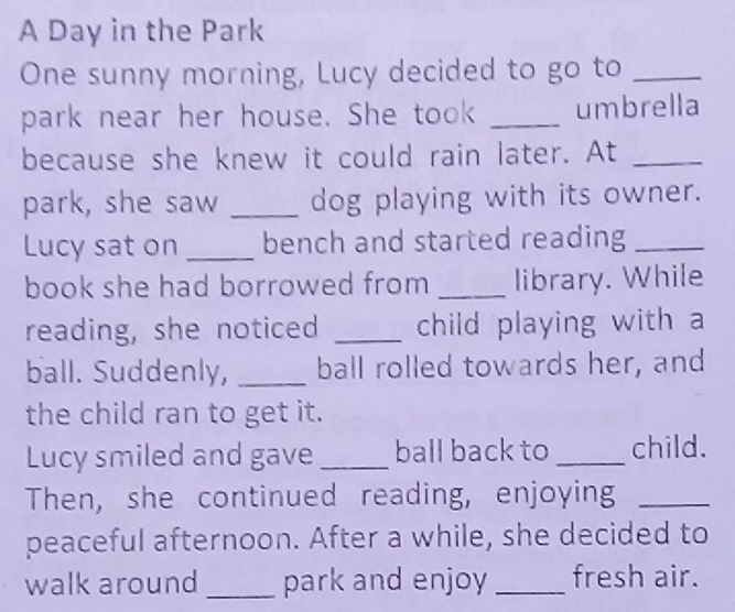 A Day in the Park 
One sunny morning, Lucy decided to go to_ 
park near her house. She took _umbrella 
because she knew it could rain later. At_ 
park, she saw _dog playing with its owner. 
Lucy sat on _bench and started reading_ 
book she had borrowed from _library. While 
reading, she noticed _child playing with a 
ball. Suddenly, _ball rolled towards her, and 
the child ran to get it. 
Lucy smiled and gave _ball back to _child. 
Then, she continued reading, enjoying_ 
peaceful afternoon. After a while, she decided to 
walk around _park and enjoy _fresh air.