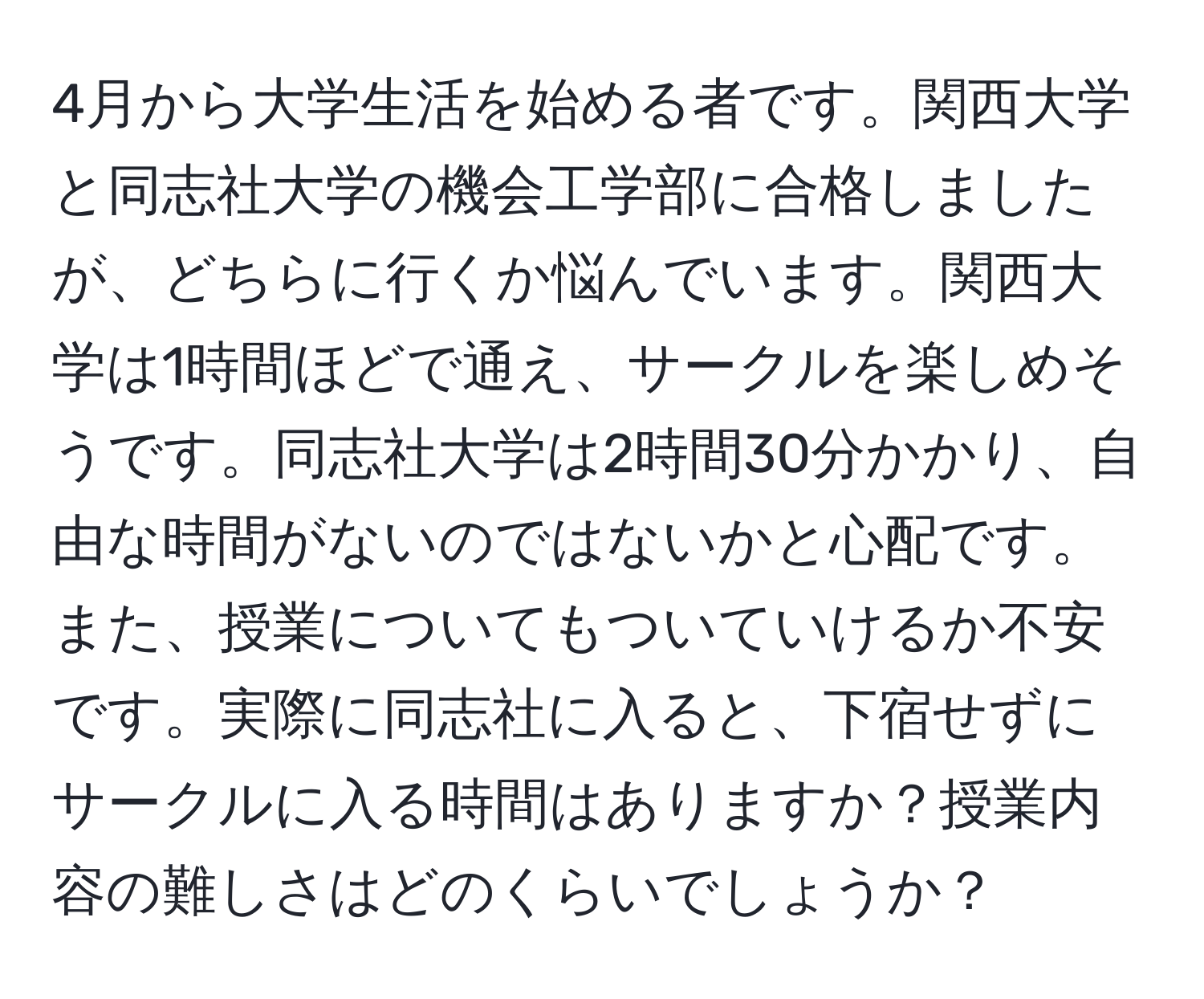 4月から大学生活を始める者です。関西大学と同志社大学の機会工学部に合格しましたが、どちらに行くか悩んでいます。関西大学は1時間ほどで通え、サークルを楽しめそうです。同志社大学は2時間30分かかり、自由な時間がないのではないかと心配です。また、授業についてもついていけるか不安です。実際に同志社に入ると、下宿せずにサークルに入る時間はありますか？授業内容の難しさはどのくらいでしょうか？