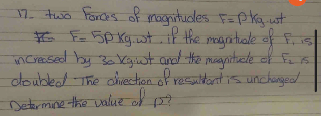 two Forces of magnitudes F=Pkg ust
F=5Pkg ost, if the mognitude of F_1is
increased by 30 Kgiut and the magnitude of F_2 x
doubled The drection of resultant is unchanged 
Determine the value of p?