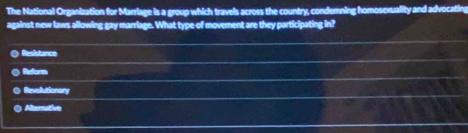 The National Organization for Marriage is a group which travels across the country, condemning homosexuality and advocating
against new laws allowing gay marriage. What type of movement are they participating in?
Resistance
Refore
Revollutionary
Alternative