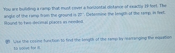 You are building a ramp that must cover a horizontal distance of exactly 19 feet. The 
angle of the ramp from the ground is 27°. Determine the length of the ramp, in feet. 
Round to two decimal places as needed. 
Use the cosine function to find the length of the ramp by rearranging the equation 
to solve for it.