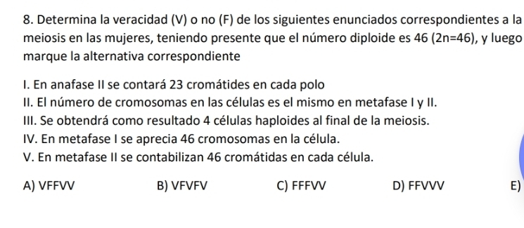 Determina la veracidad (V) o no (F) de los siguientes enunciados correspondientes a la
meiosis en las mujeres, teniendo presente que el número diploide es 46(2n=46) , y luego
marque la alternativa correspondiente
I. En anafase II se contará 23 cromátides en cada polo
II. El número de cromosomas en las células es el mismo en metafase I y II.
III. Se obtendrá como resultado 4 células haploides al final de la meiosis.
IV. En metafase I se aprecia 46 cromosomas en la célula.
V. En metafase II se contabilizan 46 cromátidas en cada célula.
A) VFFVV B) VFVFV C) FFFVV D) FFVVV E)